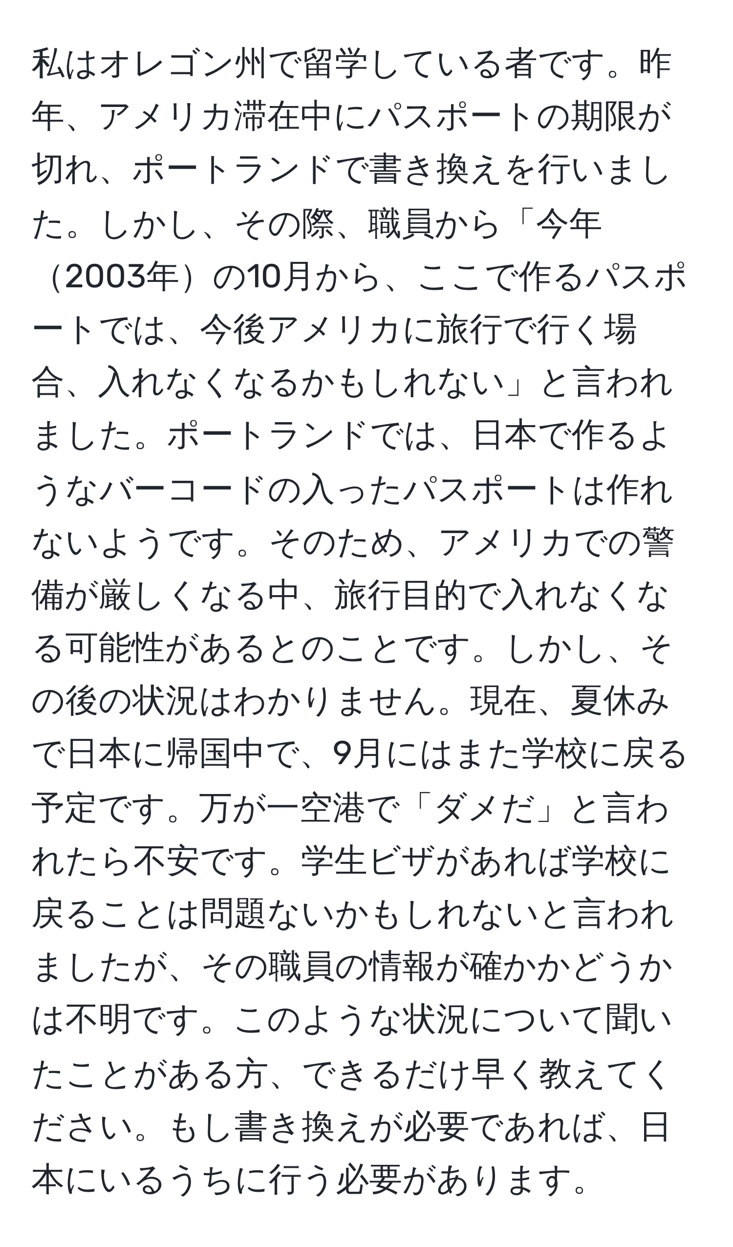 私はオレゴン州で留学している者です。昨年、アメリカ滞在中にパスポートの期限が切れ、ポートランドで書き換えを行いました。しかし、その際、職員から「今年2003年の10月から、ここで作るパスポートでは、今後アメリカに旅行で行く場合、入れなくなるかもしれない」と言われました。ポートランドでは、日本で作るようなバーコードの入ったパスポートは作れないようです。そのため、アメリカでの警備が厳しくなる中、旅行目的で入れなくなる可能性があるとのことです。しかし、その後の状況はわかりません。現在、夏休みで日本に帰国中で、9月にはまた学校に戻る予定です。万が一空港で「ダメだ」と言われたら不安です。学生ビザがあれば学校に戻ることは問題ないかもしれないと言われましたが、その職員の情報が確かかどうかは不明です。このような状況について聞いたことがある方、できるだけ早く教えてください。もし書き換えが必要であれば、日本にいるうちに行う必要があります。
