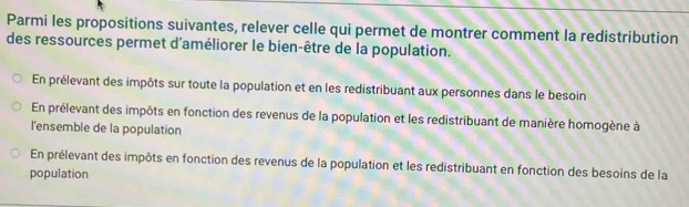 Parmi les propositions suivantes, relever celle qui permet de montrer comment la redistribution
des ressources permet d'améliorer le bien-être de la population.
En prélevant des impôts sur toute la population et en les redistribuant aux personnes dans le besoin
En prélevant des impôts en fonction des revenus de la population et les redistribuant de manière homogène à
l'ensemble de la population
En prélevant des impôts en fonction des revenus de la population et les redistribuant en fonction des besoins de la
population