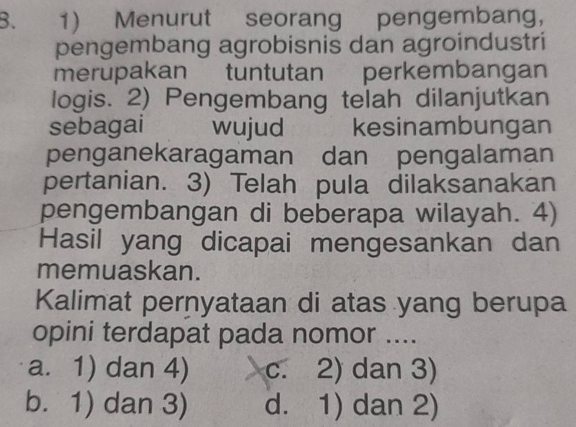 Menurut seorang pengembang,
pengembang agrobisnis dan agroindustri
merupakan tuntutan perkembangan
logis. 2) Pengembang telah dilanjutkan
sebagai wujud kesinambungan
penganekaragaman dan pengalaman
pertanian. 3) Telah pula dilaksanakan
pengembangan di beberapa wilayah. 4)
Hasil yang dicapai mengesankan dan
memuaskan.
Kalimat pernyataan di atas yang berupa
opini terdapat pada nomor ....
a. 1) dan 4) c. 2) dan 3)
b. 1) dan 3) d. 1) dan 2)