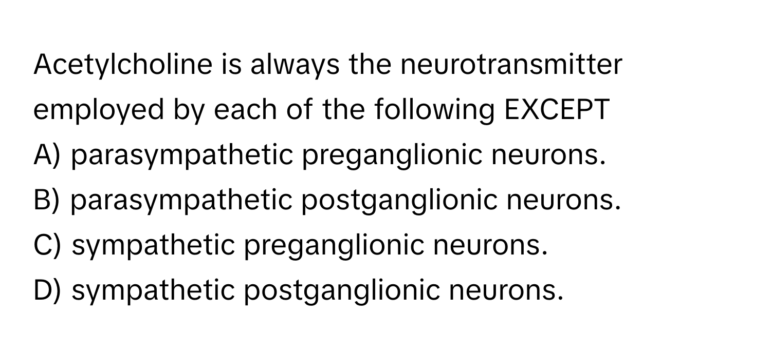 Acetylcholine is always the neurotransmitter employed by each of the following EXCEPT
 
A) parasympathetic preganglionic neurons.
B) parasympathetic postganglionic neurons.
C) sympathetic preganglionic neurons.
D) sympathetic postganglionic neurons.