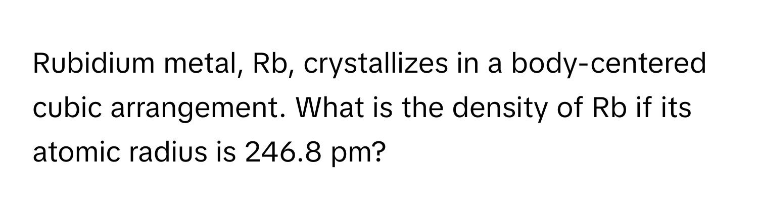 Rubidium metal, Rb, crystallizes in a body-centered cubic arrangement. What is the density of Rb if its atomic radius is 246.8 pm?