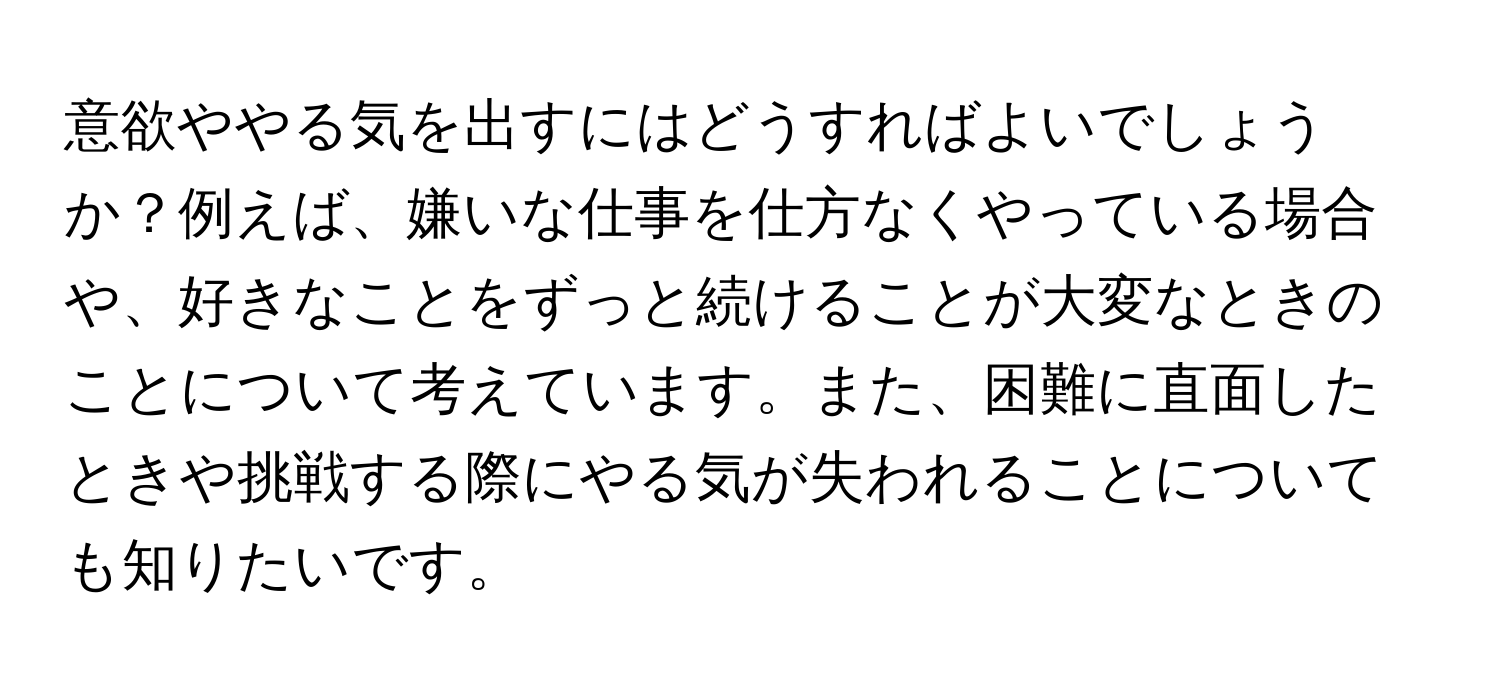 意欲ややる気を出すにはどうすればよいでしょうか？例えば、嫌いな仕事を仕方なくやっている場合や、好きなことをずっと続けることが大変なときのことについて考えています。また、困難に直面したときや挑戦する際にやる気が失われることについても知りたいです。