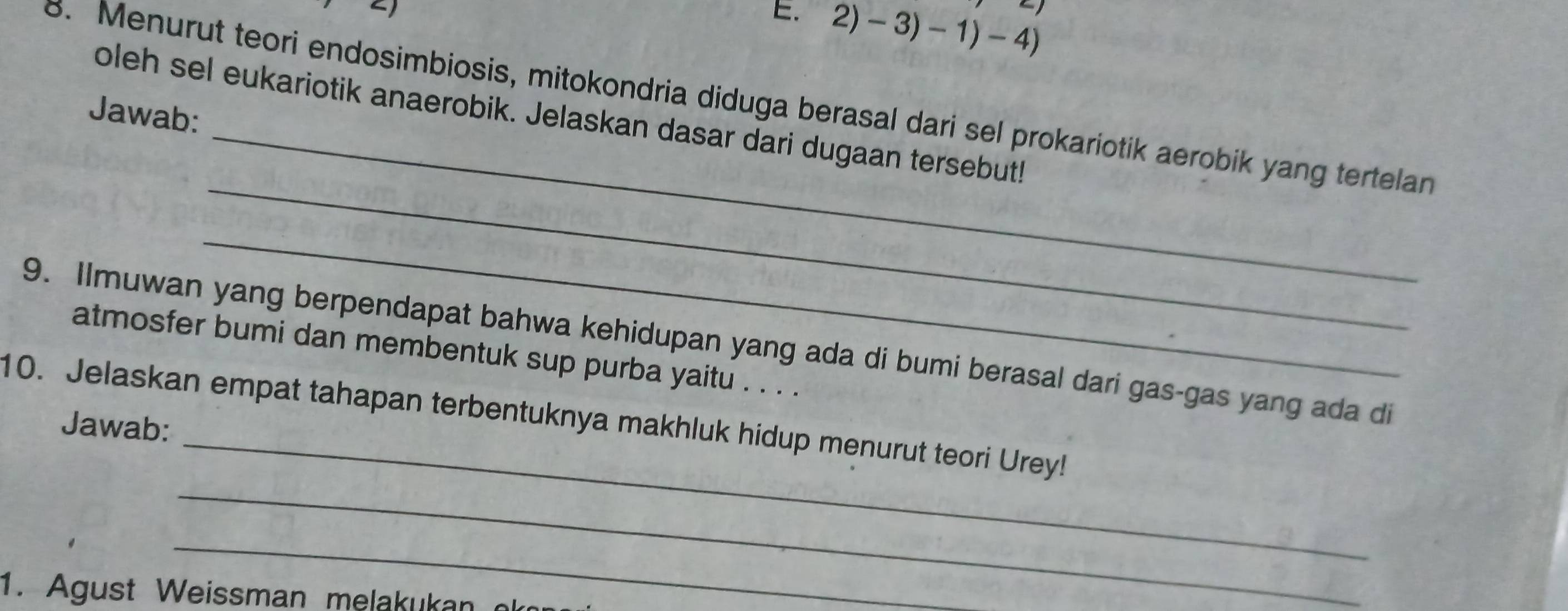 1 
arrow ) 
E. 2)-3)-1)-4)
_ 
8. Menurut teori endosimbiosis, mitokondria diduga berasal dari sel prokariotik aerobik yang tertelan 
Jawab: 
oleh sel eukariotik anaerobik. Jelaskan dasar dari dugaan tersebut! 
_ 
_ 
_ 
9. Ilmuwan yang berpendapat bahwa kehidupan yang ada di bumi berasal dari gas-gas yang ada di 
atmosfer bumi dan membentuk sup purba yaitu . . . . 
10. Jelaskan empat tahapan terbentuknya makhluk hidup menurut teori Urey! 
Jawab: 
_ 
_ 
1. Agust Weissman melakukan