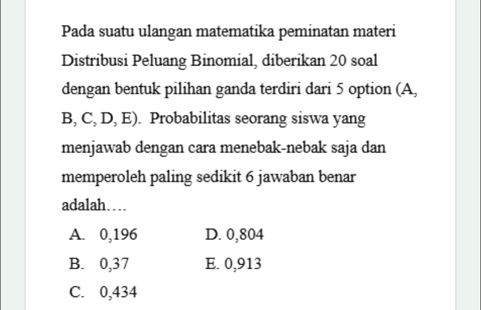 Pada suatu ulangan matematika peminatan materi
Distribusi Peluang Binomial, diberikan 20 soal
dengan bentuk pilihan ganda terdiri dari 5 option (A,
B, C, D, E) . Probabilitas seorang siswa yang
menjawab dengan cara menebak-nebak saja dan
memperoleh paling sedikit 6 jawaban benar
adalah…
A. 0,196 D. 0,804
B. 0,37 E. 0,913
C. 0,434