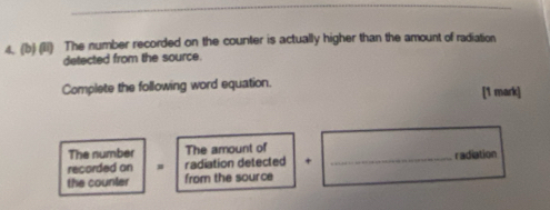 (lI) The number recorded on the counter is actually higher than the amount of radiation 
detected from the source. 
Complete the following word equation. [1 mark] 
The number The amount of 
recorded on radiation detected + _radiation 
the counler from the source