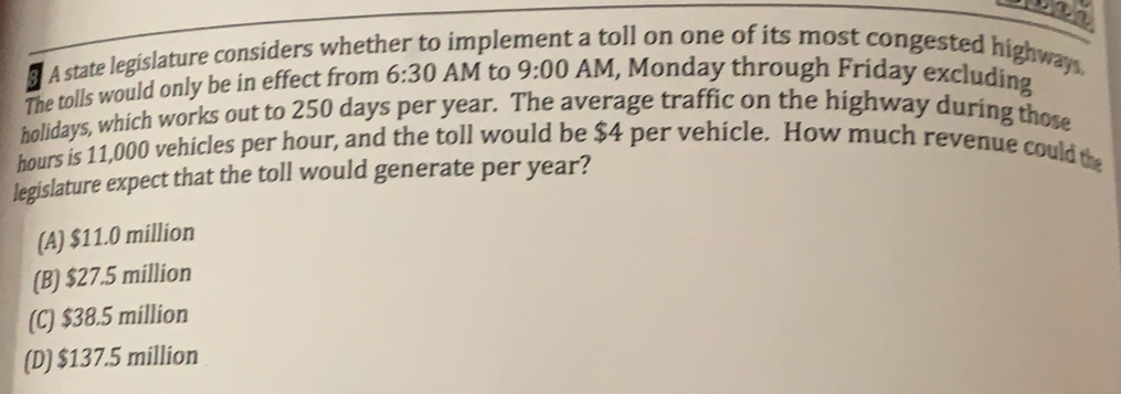 A state legislature considers whether to imple oll on one of its most congested highways.
The tolls would only be in effect from 6:30 AM to 9:00 AM , Monday through Friday excluding
holidays, which works out to 250 days per year. The average traffic on the highway during those
hours is 11,000 vehicles per hour, and the toll would be $4 per vehicle. How much revenue could the
legislature expect that the toll would generate per year?
(A) $11.0 million
(B) $27.5 million
(C) $38.5 million
(D) $137.5 million