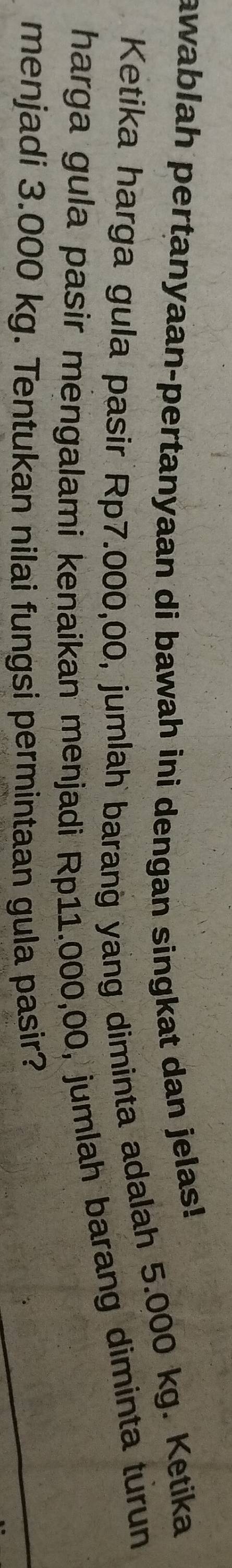 awablah pertanyaan-pertanyaan di bawah ini dengan singkat dan jelas! 
Ketika harga gula pasir Rp7.000,00, jumlah barang yang diminta adalah 5.000 kg. Ketika 
harga gula pasir mengalami kenaikan menjadi Rp11.000,00, jumlah barang diminta turun 
menjadi 3.000 kg. Tentukan nilai fungsi permintaan gula pasir?