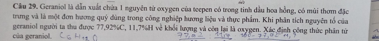 m/z 
Câu 29. Geraniol là dẫn xuất chứa 1 nguyên tử oxygen của teepen có trong tinh dầu hoa hồng, có mùi thơm đặc 
trưng và là một đơn hương quý dùng trong công nghiệp hương liệu và thực phẩm. Khi phân tích nguyên tố của 
geraniol người ta thu được 77,92% C, 11,7% H về khối lượng và còn lại là oxygen. Xác định công thức phân từ 
của geraniol.