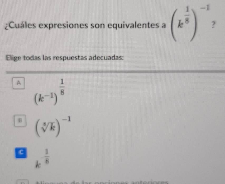 ¿Cuáles expresiones son equivalentes a (k^(frac 1)8)^-1 2
Elige todas las respuestas adecuadas:
A (k^(-1))^ 1/8 
B (sqrt[8](k))^-1
c k^(-frac 1)8