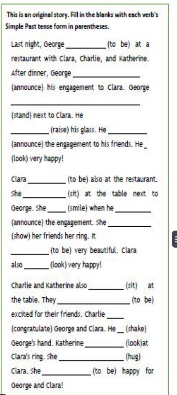 This is an original story. Fill in the blanks with each verb's 
Simple Past tense form in parentheses. 
Last night, George_ (to be) at a 
restaurant with Clara, Charlie, and Katherine. 
After dinner, George_ 
(announce) his engagement to Clara. George 
_ 
(stand) next to Clara. He 
_(raise) his glass. He_ 
(announce) the engagement to his friends. He _ 
(look) very happy! 
Clara _(to be) also at the restaurant. 
she_ (sit) at the table next to 
George. She_ (smile) when he_ 
(announce) the engagement. She_ 
(show) her friends her ring. It 
. 
_(to be) very beautiful. Clara 
also _(look) very happy! 
Charlie and Katherine also _(sit) at 
the table. They_ (to be) 
excited for their friends. Charlie_ 
(congratulate) George and Clara. He _(shake) 
George's hand. Katherine _(look)at 
Clara's ring. She _(hug) 
Clara. She_ (to be) happy for 
George and Clara!