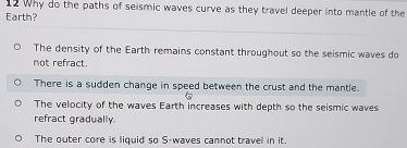 Why do the paths of seismic waves curve as they travel deeper into mantle of the
Earth?
The density of the Earth remains constant throughout so the seismic waves do
not refract.
There is a sudden change in speed between the crust and the mantle.
The velocity of the waves Earth increases with depth so the seismic waves
refract gradually.
The outer core is liquid so S-waves cannot travel in it.