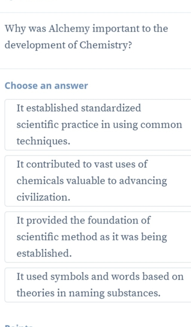 Why was Alchemy important to the
development of Chemistry?
Choose an answer
It established standardized
scientific practice in using common
techniques.
It contributed to vast uses of
chemicals valuable to advancing
civilization.
It provided the foundation of
scientific method as it was being
established.
It used symbols and words based on
theories in naming substances.