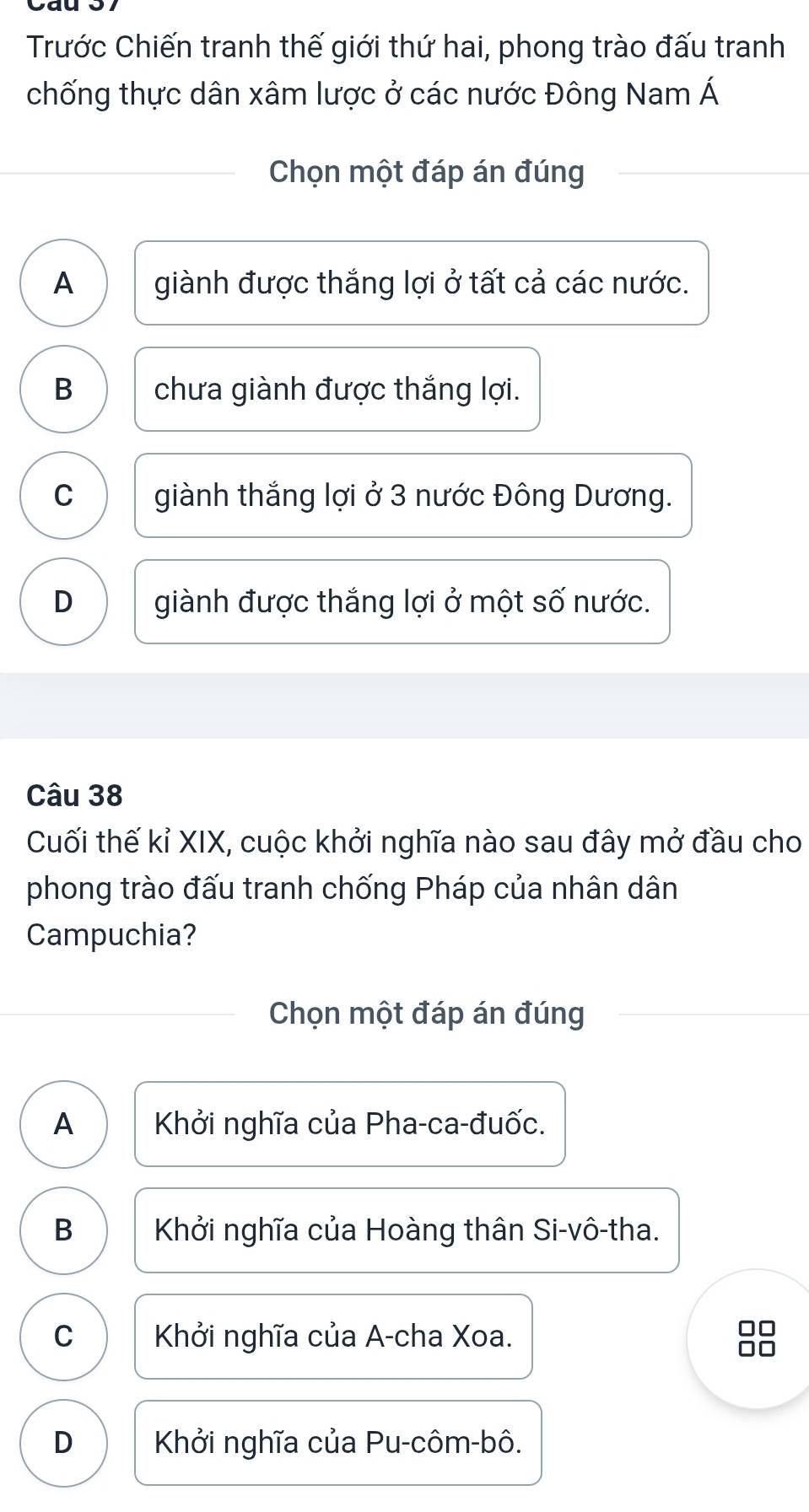 Trước Chiến tranh thế giới thứ hai, phong trào đấu tranh
chống thực dân xâm lược ở các nước Đông Nam Á
Chọn một đáp án đúng
A giành được thắng lợi ở tất cả các nước.
B chưa giành được thắng lợi.
C giành thắng lợi ở 3 nước Đông Dương.
D giành được thắng lợi ở một số nước.
Câu 38
Cuối thế kỉ XIX, cuộc khởi nghĩa nào sau đây mở đầu cho
phong trào đấu tranh chống Pháp của nhân dân
Campuchia?
Chọn một đáp án đúng
A Khởi nghĩa của Pha-ca-đuốc.
B Khởi nghĩa của Hoàng thân Si-vô-tha.
C Khởi nghĩa của A-cha Xoa. 88
D Khởi nghĩa của Pu-côm-bô.