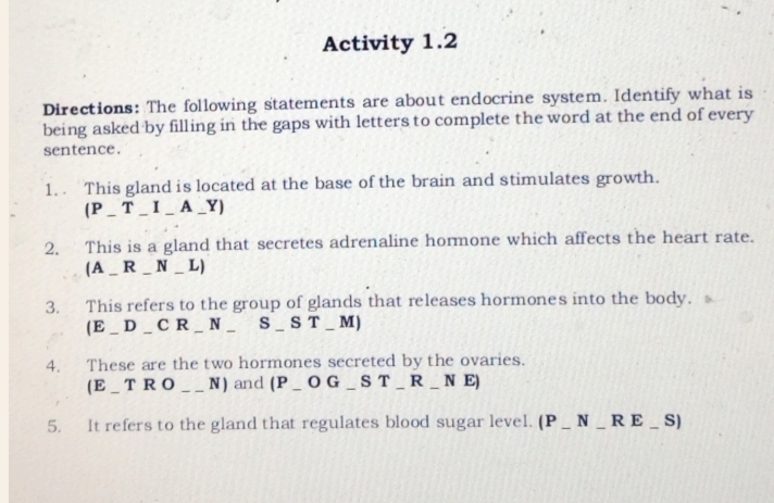 Activity 1.2 
Directions: The following statements are about endocrine system. Identify what is 
being asked by filling in the gaps with letters to complete the word at the end of every 
sentence. 
1. This gland is located at the base of the brain and stimulates growth. 
(P _ T _ I _ A _Y) 
2. This is a gland that secretes adrenaline hormone which affects the heart rate. 
(A _ R _ N _ L) 
3. This refers to the group of glands that releases hormones into the body. 
(E _ D _ C R _ N _ S _ S T _ M) 
4. These are the two hormones secreted by the ovaries. 
(E_ T R O __N) and (P_O G _ S T_ R _ N E) 
5. It refers to the gland that regulates blood sugar level. (P_N _R E _ S)