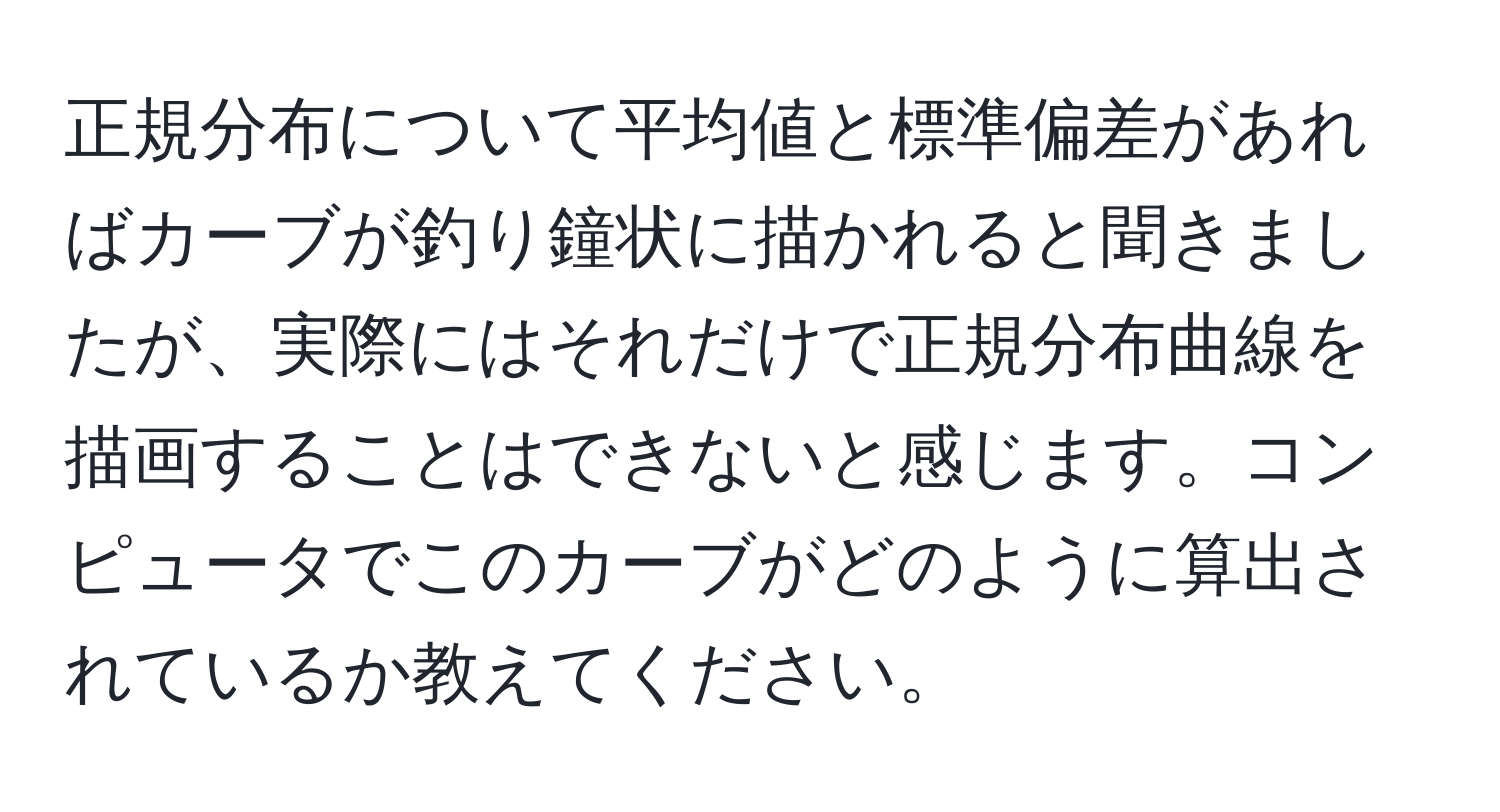 正規分布について平均値と標準偏差があればカーブが釣り鐘状に描かれると聞きましたが、実際にはそれだけで正規分布曲線を描画することはできないと感じます。コンピュータでこのカーブがどのように算出されているか教えてください。