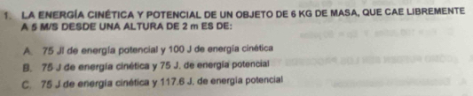 LA EnERGíA CINÉTICA Y POTENCIAL dE UN OBJETO DE 6 KG DE MASA, qUE CAE LIBREMENTe
A 5 M/S DESDE UNA ALTURA DE 2 m ES DE:
A 75 JI de energía potencial y 100 J de energía cinética
B. 75 J de energía cinética y 75 J. de energía potencial
C. 75 J de energía cinética y 117.6 J. de energía potencial