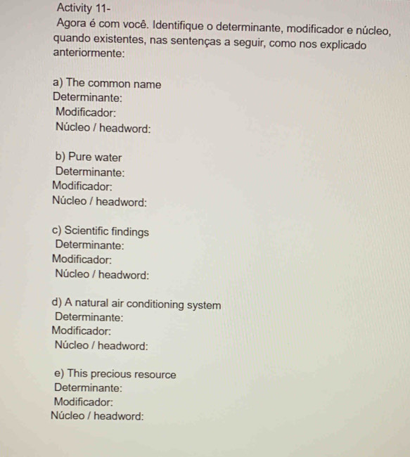 Activity 11- 
Agora é com você. Identifique o determinante, modificador e núcleo, 
quando existentes, nas sentenças a seguir, como nos explicado 
anteriormente: 
a) The common name 
Determinante: 
Modificador: 
Núcleo / headword: 
b) Pure water 
Determinante: 
Modificador: 
Núcleo / headword: 
c) Scientific findings 
Determinante: 
Modificador: 
Núcleo / headword: 
d) A natural air conditioning system 
Determinante: 
Modificador: 
Núcleo / headword: 
e) This precious resource 
Determinante: 
Modificador: 
Núcleo / headword: