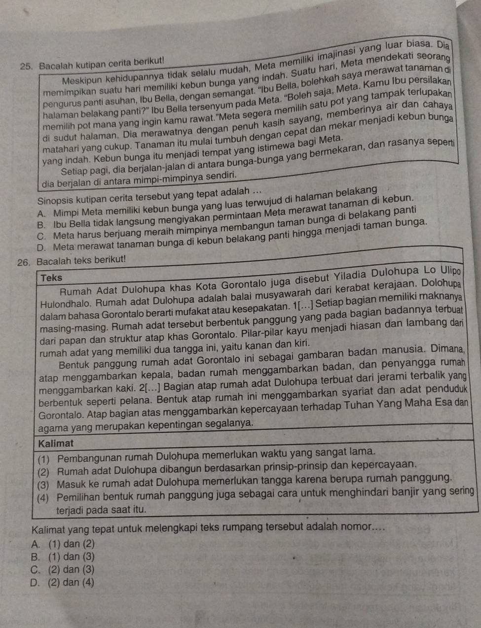 Bacalah kutipan cerita berikut! Meskipun kehidupannya tidak selalu mudah, Meta memiliki imajinasi yang luar biasa. Dia
memimpikan suatu hari memiliki kebun bunga yang indah. Suatu hari, Meta mendekati seorang
pengurus panti asuhan, Ibu Bella, dengan semangat. “Ibu Bella, bolehkah saya merawat tanaman di
halaman belakang panti?” Ibu Bella tersenyum pada Meta. “Boleh saja, Meta. Kamu Ibu persilakan
memilih pot mana yang ingin kamu rawat."Meta segera memilih satu pot yang tampak terlupakar
di sudut halaman. Dia merawatnya dengan penuh kasih sayang, memberinya air dan cahaya
matahari yang cukup. Tanaman itu mulai tumbuh dengan cepat dan mekar menjadi kebun bunga
yang indah. Kebun bunga itu menjadi tempat yang istimewa bagi Meta.
Setiap pagi, dia berjalan-jalan di antara bunga-bunga yang bermekaran, dan rasanya seperti
dia berjalan di antara mimpi-mimpinya sendiri.
Sinopsis kutipan cerita tersebut yang tepat adalah ...
A. Mimpi Meta memiliki kebun bunga yang luas terwujud di halaman belakang
B. Ibu Bella tidak langsung mengiyakan permintaan Meta merawat tanaman di kebun.
C. Meta harus berjuang meraih mimpinya membangun taman bunga di belakang panti
akang panti hingga menjadi taman bunga.
k
n
ng
Kalimat yang tepat untuk mele
A. (1) dan (2)
B. (1) dan (3)
C. (2) dan (3)
D. (2) dan (4)