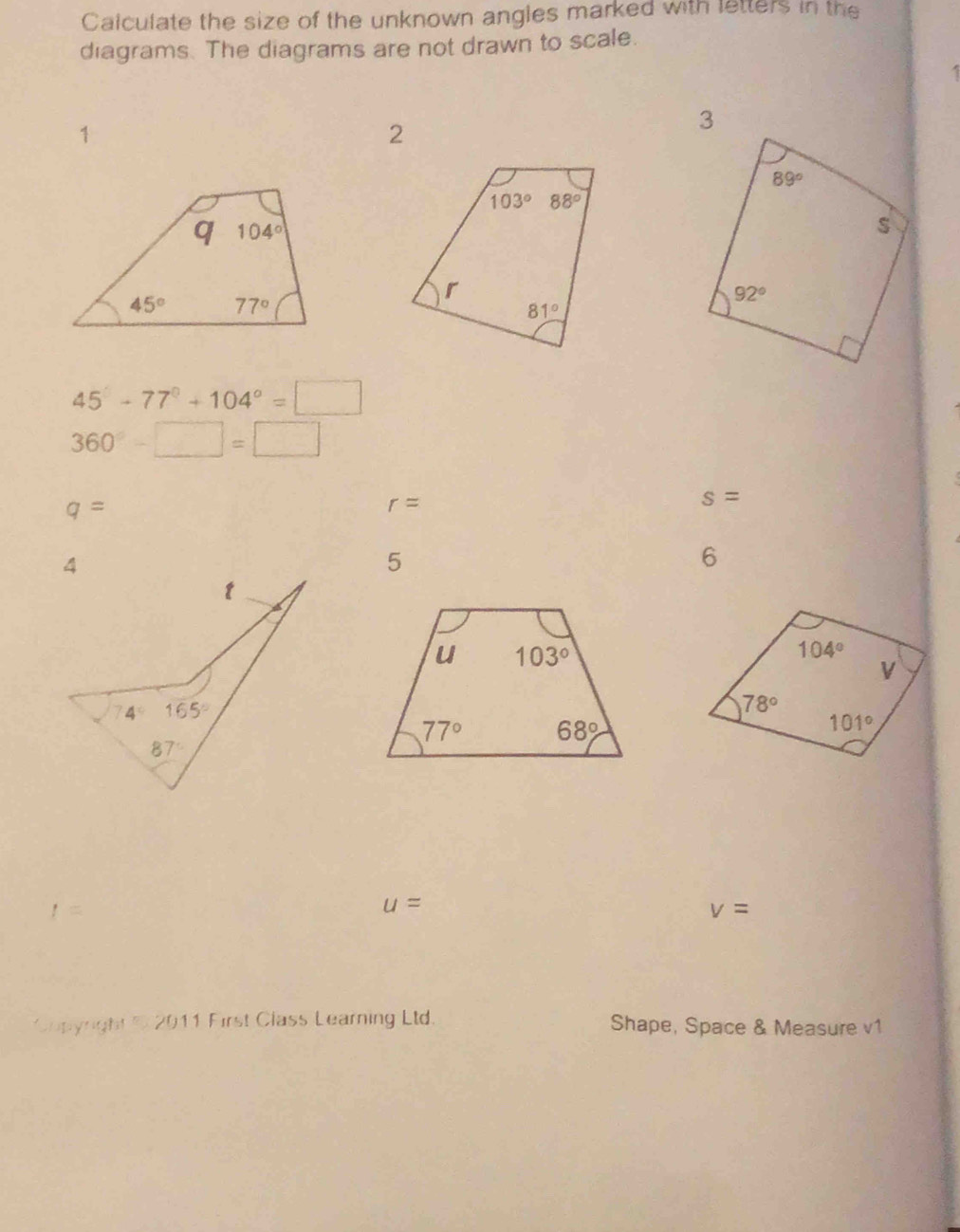 Calculate the size of the unknown angles marked with letters in the
diagrams. The diagrams are not drawn to scale.
1
45°-77°+104°=□
360°-□ =□
q=
r=
s=
5
6
t=
u=
v=
Copyright 2 2011 First Class Learning Ltd. Shape, Space & Measure v1