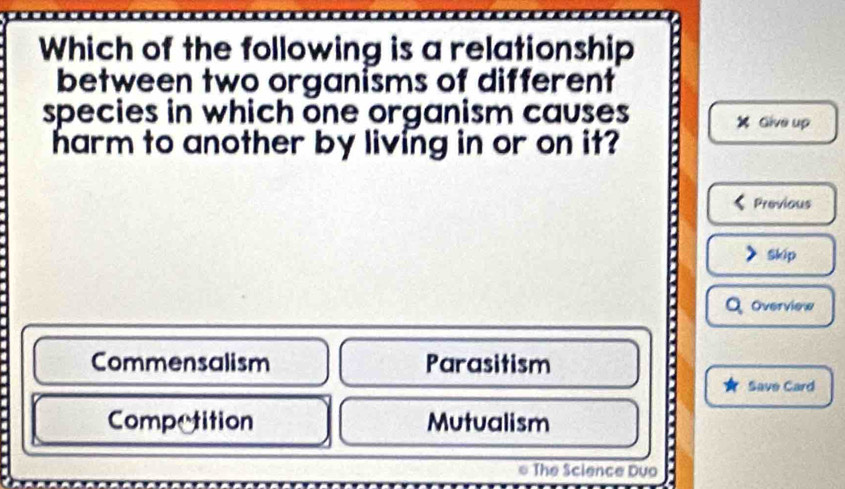 Which of the following is a relationship
between two organisms of different
species in which one organism causes X Give up
harm to another by living in or on it?
Previous
Skip
Overview
Commensalism Parasitism
Save Card
Competition Mutualism
6 The Science Duo