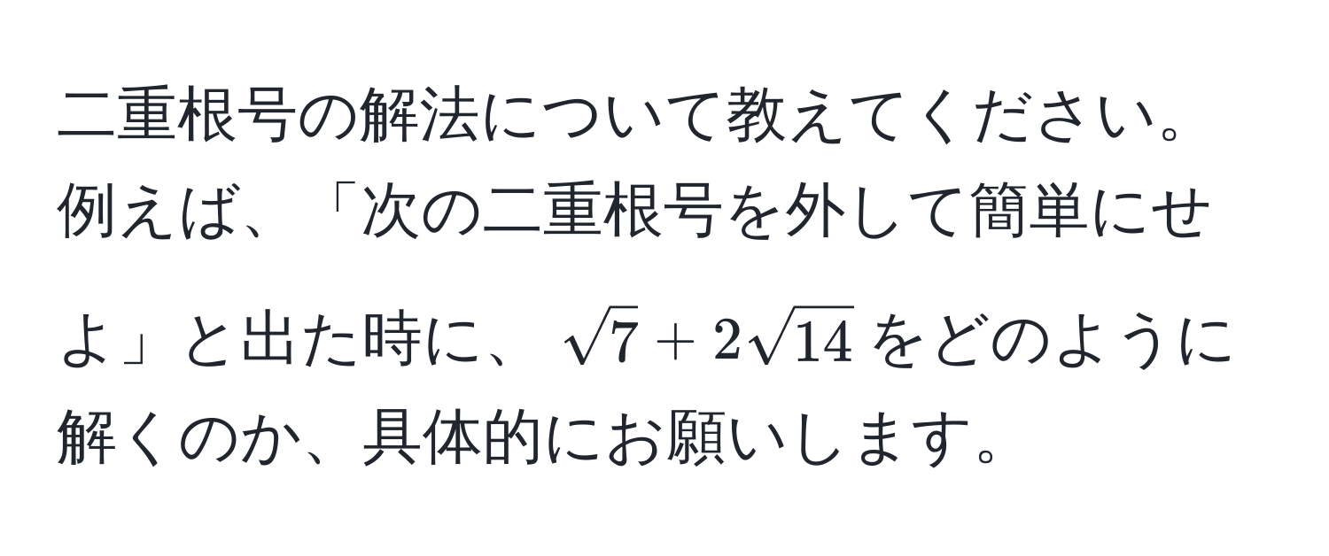 二重根号の解法について教えてください。例えば、「次の二重根号を外して簡単にせよ」と出た時に、$sqrt(7) + 2sqrt(14)$をどのように解くのか、具体的にお願いします。