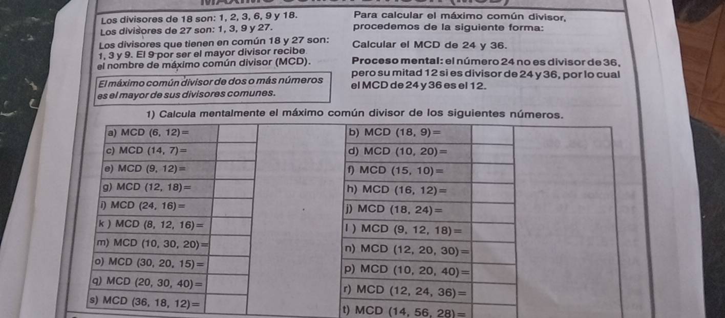 Los divisores de 18 son: 1, 2, 3, 6, 9 y 18.
Para calcular el máximo común divisor,
Los divisores de 27 son: 1, 3, 9 y 27. procedemos de la siguiente forma:
Los divisores que tienen en común 18 y 27 son: Calcular el MCD de 24 y 36.
1, 3 y 9. El 9 por ser el mayor divisor recibe.
el nombre de máximo común divisor (MCD).  Proceso mental: el número 24 no es divisor de 36,
pero su mitad 12 si es divisor de 24 y 36, por lo cual
El máximo común divisor de dos o más números el MCD de 24 y 36 es el 12.
es el mayor de sus divisores comunes.
1) Calcula mentalmente el máximo común divisor de los siguientes números.
 
 
t) MCD(14,56,28)=