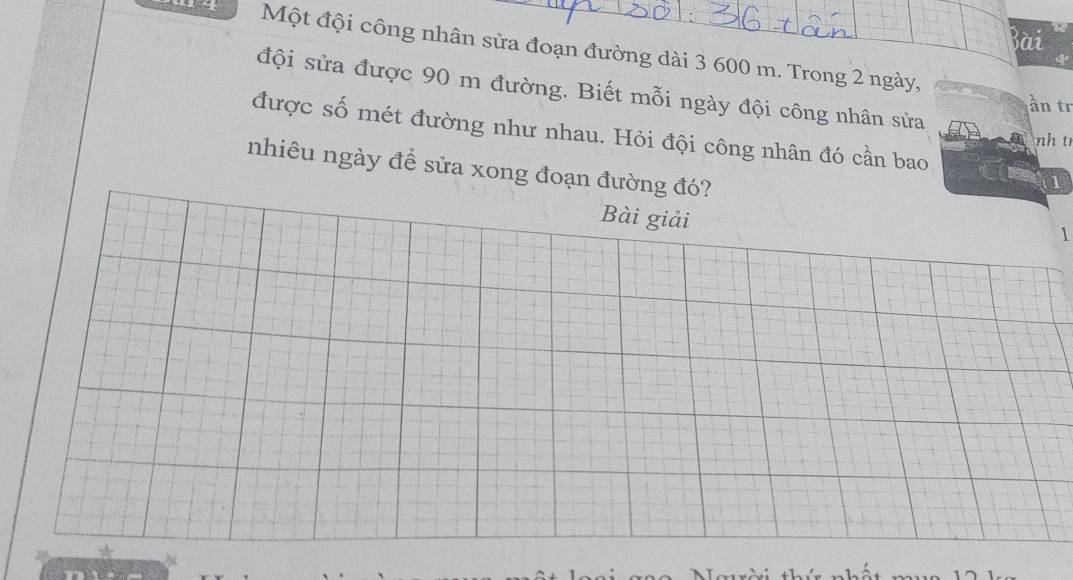 Bài 
Một đội công nhân sửa đoạn đường dài 3 600 m. Trong 2 ngày, 
đội sửa được 90 m đường. Biết mỗi ngày đội công nhân sửa 
ần tr 
được số mét đường như nhau. Hỏi đội công nhân đó cần bao 
nh t 
nhiêu ngày đề sửa xong đoạn đường đó? 
1 
Bài giải 
1