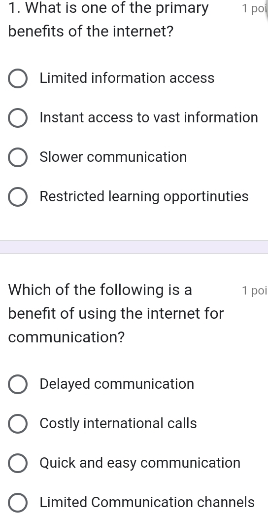 What is one of the primary 1 poi
benefits of the internet?
Limited information access
Instant access to vast information
Slower communication
Restricted learning opportinuties
Which of the following is a 1 poi
benefit of using the internet for
communication?
Delayed communication
Costly international calls
Quick and easy communication
Limited Communication channels