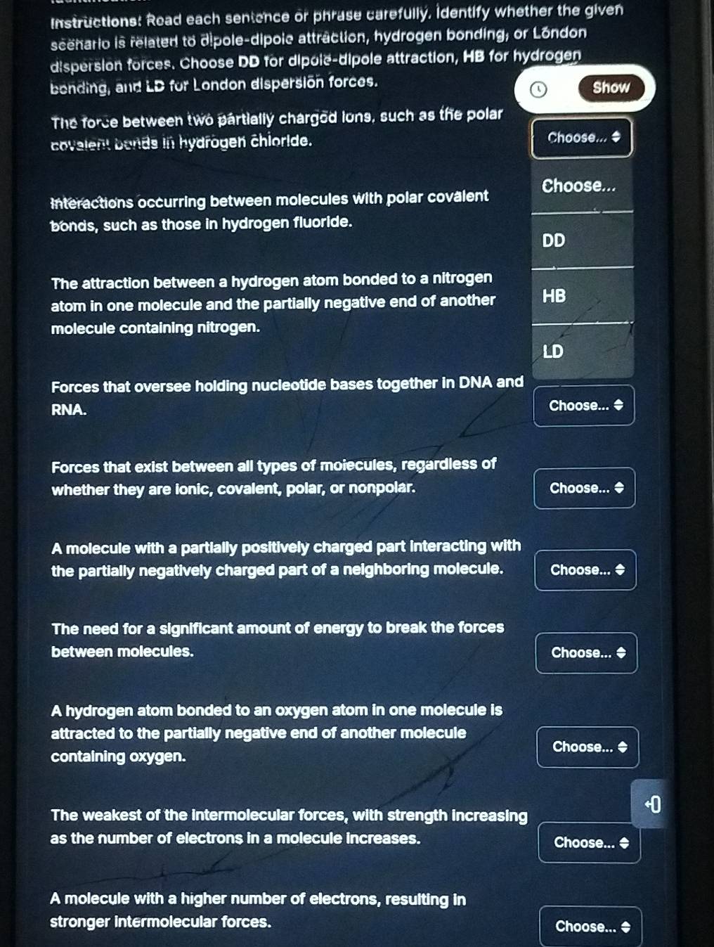 Instructions: Read each sentence or phrase carefully, identify whether the given
scehario is related to dipole-dipoic attraction, hydrogen bonding; or Lóndon
dispersion forces. Choose DD for dipole-dipole attraction, HB for hydrogen
bending, and LD for London dispersion forces. Show
The force between two partially chargod lons, such as the polar
covalent bonds in hydrogen chioride. Choose... $
interactions occurring between molecules with polar covalent Choose...
bonds, such as those in hydrogen fluoride.
DD
The attraction between a hydrogen atom bonded to a nitrogen
atom in one molecule and the partially negative end of another HB
molecule containing nitrogen.
LD
Forces that oversee holding nucleotide bases together in DNA and
RNA. Choose... ◆
Forces that exist between all types of moiecules, regardless of
whether they are ionic, covalent, polar, or nonpolar. Choose... ◆
A molecule with a partially positively charged part interacting with
the partially negatively charged part of a neighboring molecule. Choose... ◆
The need for a significant amount of energy to break the forces
between molecules. Choose... ◆
A hydrogen atom bonded to an oxygen atom in one molecule is
attracted to the partially negative end of another molecule
Choose... ◆
containing oxygen.
The weakest of the intermolecular forces, with strength increasing
as the number of electrons in a molecule increases. Choose... ◆
A molecule with a higher number of electrons, resulting in
stronger intermolecular forces. Choose... ◆