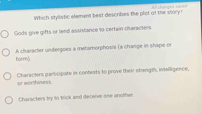 All changes saved
Which stylistic element best describes the plot of the story?
Gods give gifts or lend assistance to certain characters.
A character undergoes a metamorphosis (a change in shape or
form).
Characters participate in contests to prove their strength, intelligence,
or worthiness.
Characters try to trick and deceive one another.