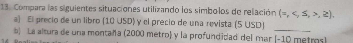 Compara las siguientes situaciones utilizando los símbolos de relación (=,,≥ ). 
_
a) El precio de un libro (10 USD) y el precio de una revista (5USD)
b) La altura de una montaña (2000 metro) y la profundidad del mar (-10 metros)