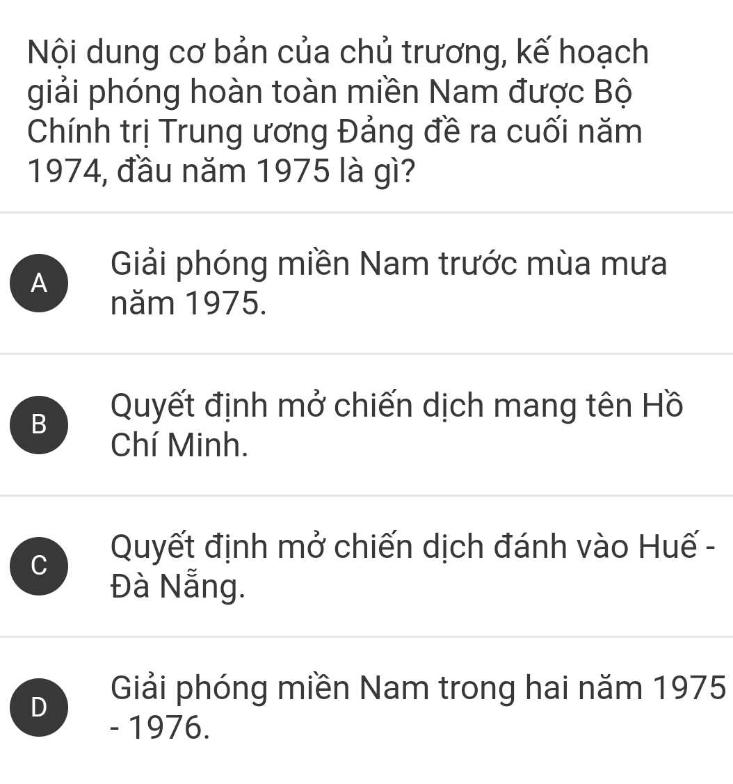 Nội dung cơ bản của chủ trương, kế hoạch
giải phóng hoàn toàn miền Nam được Bộ
Chính trị Trung ương Đảng đề ra cuối năm
1974, đầu năm 1975 là gì?
A
Giải phóng miền Nam trước mùa mưa
năm 1975.
B
Quyết định mở chiến dịch mang tên Hồ
Chí Minh.
C
Quyết định mở chiến dịch đánh vào Huế -
Đà Nẵng.
D
Giải phóng miền Nam trong hai năm 1975
- 1976.