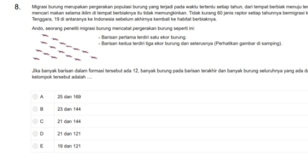 Migrasi burung merupakan pergerakan populasi burung yang terjadi pada waktu tertentu setiap tahun, dari tempat berbiak menuju ter
mencari makan selama iklim di tempat berbiaknya itu tidak memungkinkan. Tidak kurang 60 jenis raptor setiap tahunnya bermigrasi k
Tenggara, 19 di antaranya ke Indonesia sebelum akhirnya kembali ke habitat berbiaknya.
Ando, seorang peneliti migrasi burung mencatat pergerakan burung seperti ini:
- Barisan pertama terdiri satu ekor burung.
- Barisan kedua terdiri tiga ekor burung dan seterusnya (Perhatikan gambar di samping).
Jika banyak barisan dalam formasi tersebut ada 12, banyak burung pada barisan terakhir dan banyak burung seluruhnya yang ada d
kelompok tersebut adalah ....
A 25 dan 169
B 23 dan 144
C 21 dan 144
D 21 dan 121
E 19 dan 121