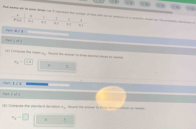 8
9
10
11
12 =13
Put some air in your tires: Let X represent the number of tires with low air pressure on a randomly chosen car. The probability distribution of
Part: 0 / 2
Part 1 of 2
(a) Compute the mean mu _X. Round the answer to three decimal places as needed.
mu _X= 1.9
×
Part: 1 / 2
Part 2 of 2
(b) Compute the standard deviation σ . Round the answer to three decimal places as needed.
sigma _X=□ ×