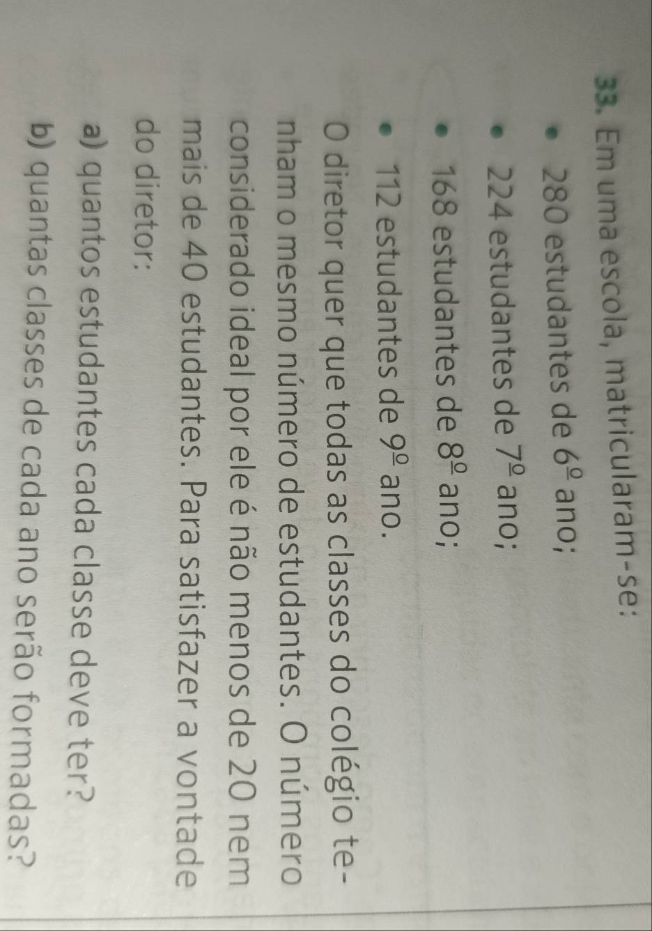 Em uma escola, matricularam-se:
280 estudantes de 6^(_ 0) ano;
224 estudantes de 7^(_ circ) ano;
168 estudantes de 8^(_ 0) ano;
112 estudantes de 9^(_ 0) ano. 
0 diretor quer que todas as classes do colégio te- 
nham o mesmo número de estudantes. O número 
considerado ideal por ele é não menos de 20 nem 
mais de 40 estudantes. Para satisfazer a vontade 
do diretor: 
a) quantos estudantes cada classe deve ter? 
b) quantas classes de cada ano serão formadas?