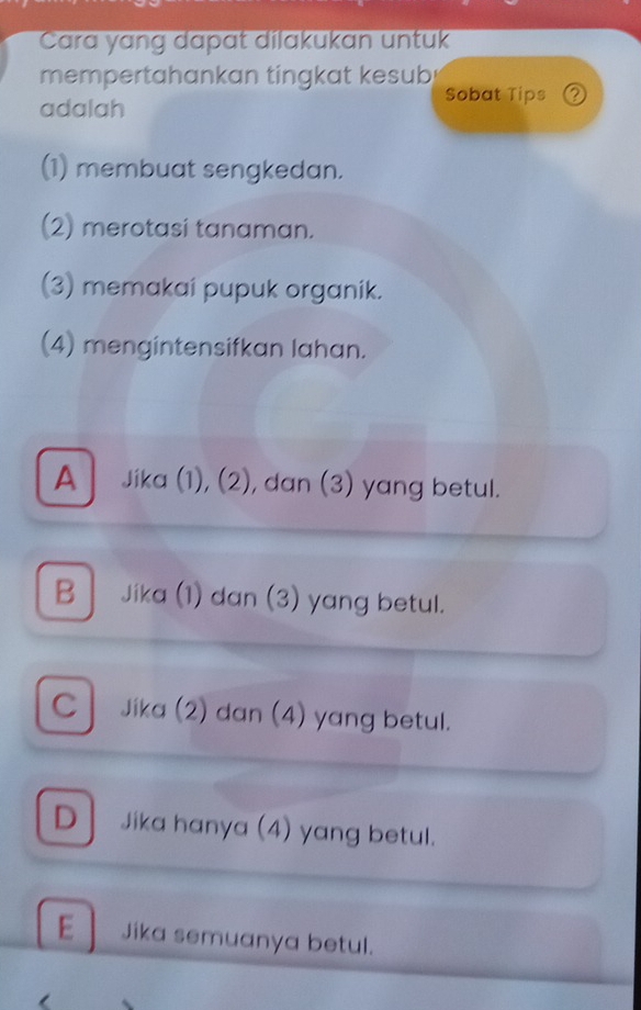 Cara yang dapat dilakukan untuk
mempertahankan tingkat kesub
Sobat Tips ②
adalah
(1) membuat sengkedan.
(2) merotasi tanaman.
(3) memakai pupuk organik.
(4) mengintensifkan lahan.
A Jika (1), (2), dan (3) yang betul.
B Jika (1) dan (3) yang betul.
C Jika (2) dan (4) yang betul.
D Jika hanya (4) yang betul.
E Jika semuanya betul.