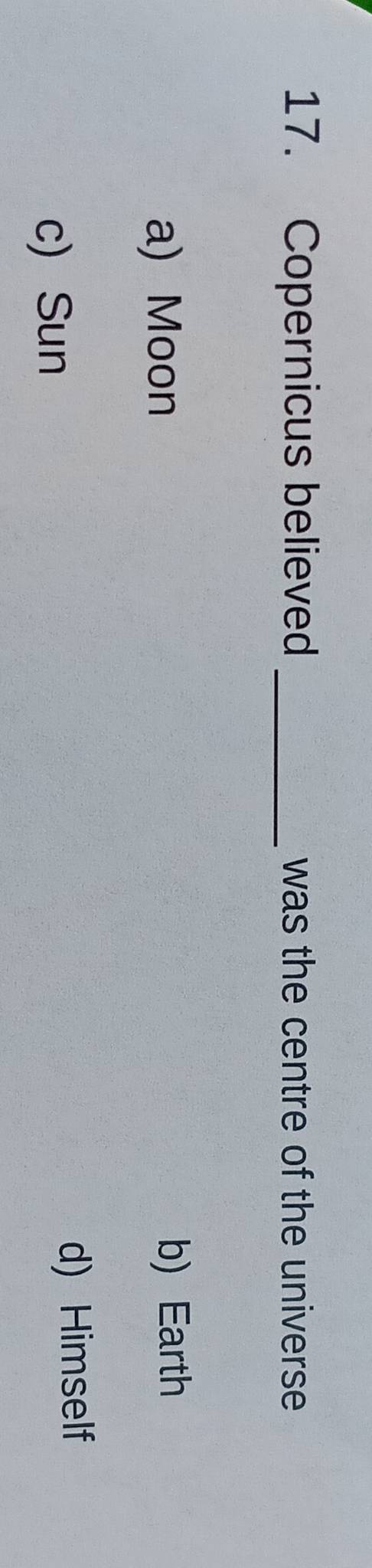 Copernicus believed _was the centre of the universe
a) Moon b) Earth
c) Sun
d) Himself