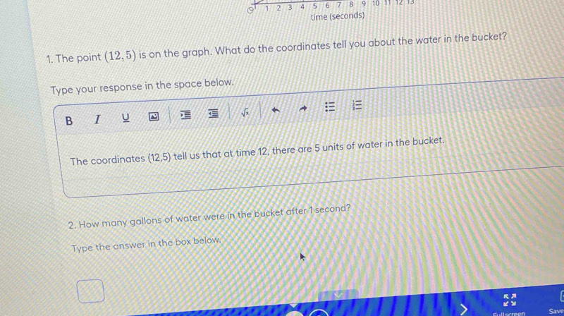 0 1 2 3 4 5 6 7 8 9 10 11 12 13 
time (seconds) 
1. The point (12,5) is on the graph. What do the coordinates tell you about the water in the bucket? 
Type your response in the space below. 
B I U 
The coordinates (12,5) tell us that at time 12, there are 5 units of water in the bucket. 
2. How many gallons of water were in the bucket after 1 second? 
Type the answer in the box below. 
Save