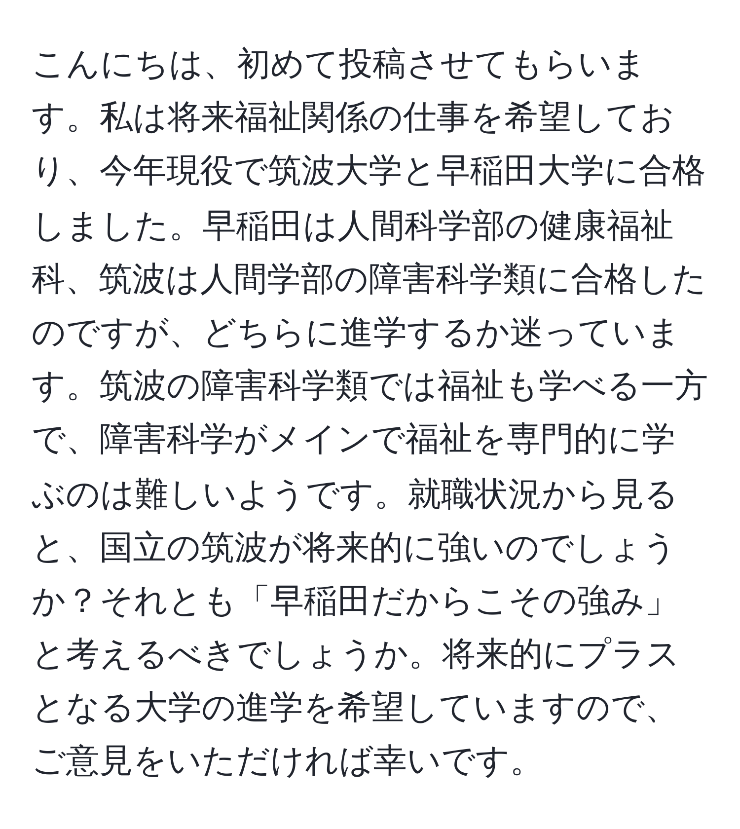 こんにちは、初めて投稿させてもらいます。私は将来福祉関係の仕事を希望しており、今年現役で筑波大学と早稲田大学に合格しました。早稲田は人間科学部の健康福祉科、筑波は人間学部の障害科学類に合格したのですが、どちらに進学するか迷っています。筑波の障害科学類では福祉も学べる一方で、障害科学がメインで福祉を専門的に学ぶのは難しいようです。就職状況から見ると、国立の筑波が将来的に強いのでしょうか？それとも「早稲田だからこその強み」と考えるべきでしょうか。将来的にプラスとなる大学の進学を希望していますので、ご意見をいただければ幸いです。