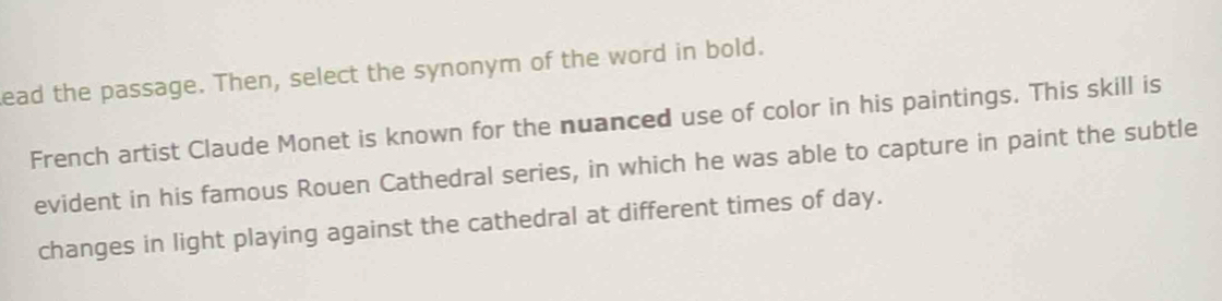 ead the passage. Then, select the synonym of the word in bold. 
French artist Claude Monet is known for the nuanced use of color in his paintings. This skill is 
evident in his famous Rouen Cathedral series, in which he was able to capture in paint the subtle 
changes in light playing against the cathedral at different times of day.