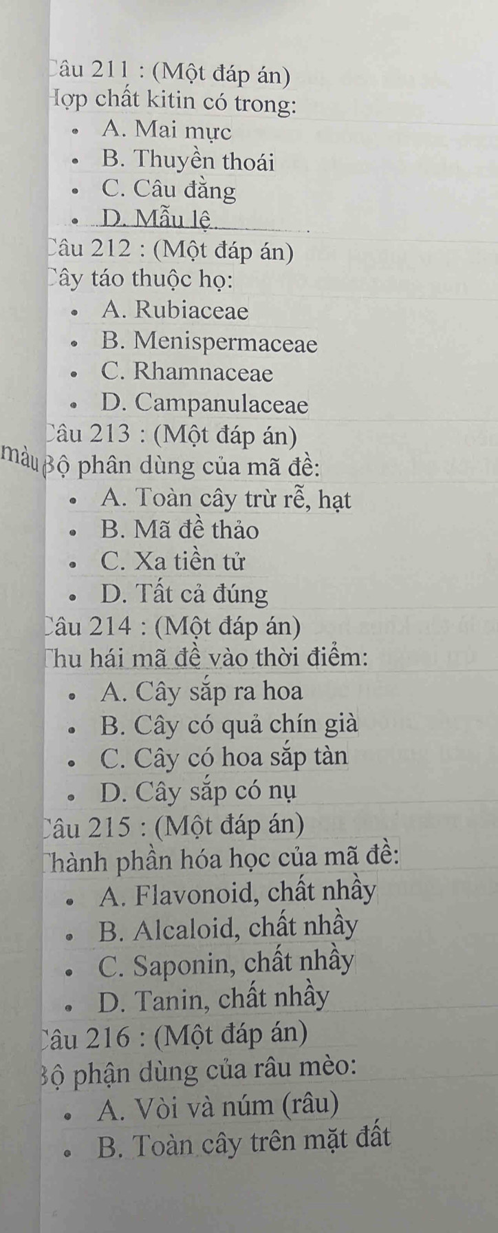 (Một đáp án)
Hợp chất kitin có trong:
A. Mai mực
B. Thuyền thoái
C. Câu đằng
D. Mẫu lệ
Câu 212 : (Một đáp án)
Cây táo thuộc họ:
A. Rubiaceae
B. Menispermaceae
C. Rhamnaceae
D. Campanulaceae
Câu 213 : (Một đáp án)
hàu ộ phân dùng của mã đề:
A. Toàn cây trừ rễ, hạt
B. Mã đề thảo
C. Xa tiền tử
D. Tất cả đúng
Câu 214 : (Một đáp án)
Thu hái mã đề vào thời điểm:
A. Cây sắp ra hoa
B. Cây có quả chín già
C. Cây có hoa sắp tàn
D. Cây sắp có nụ
Câu 215 : (Một đáp án)
Thành phần hóa học của mã đề:
A. Flavonoid, chất nhầy
B. Alcaloid, chất nhầy
C. Saponin, chất nhầy
D. Tanin, chất nhầy
Câu 216 : (Một đáp án)
B ộ phận dùng của râu mèo:
A. Vòi và núm (râu)
B. Toàn cây trên mặt đất