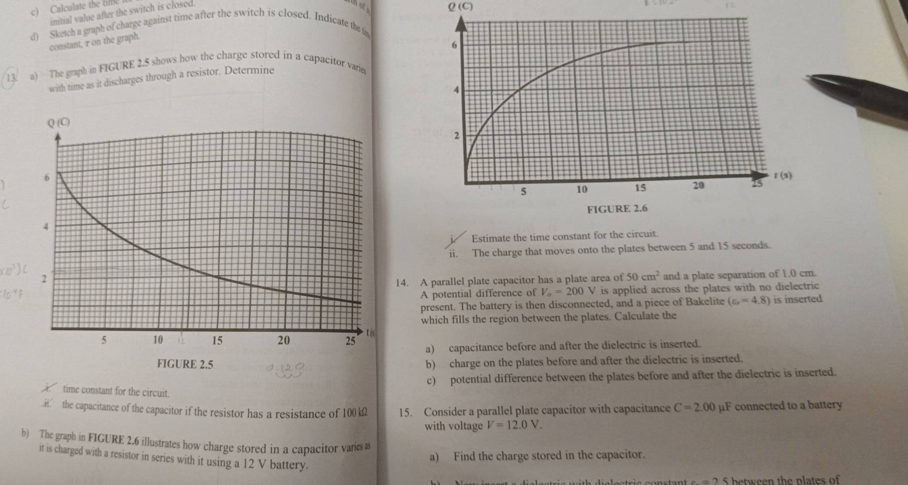 Calculate the tie 
initial value after the switch is closed.
Q(C)
d) Sketch a graph of charge against time after the switch is closed. Indicate the t 
constant, r on the graph. 
13 a) The graph in FIGURE 2.5 shows how the charge stored in a capacitor varie 
with time as it discharges through a resistor. Determine 

Estimate the time constant for the cir 
ii. The charge that moves onto the plates between 5 and 15 seconds.
(10^3)
14. A parallel plate capacitor has a plate area of 50cm^2 and a plate separation of 1.0 cm.
10^(-4)f A potential difference of V_o=200V is applied across the plates with no dielectric 
present. The battery is then disconnected, and a piece of Bakelite (varepsilon _r=4.8) is inserted 
which fills the region between the plates. Calculate the 
a) capacitance before and after the dielectric is inserted. 
b) charge on the plates before and after the dielectric is inserted. 
c) potential difference between the plates before and after the dielectric is inserted. 
time constant for the circuit. 
the capacitance of the capacitor if the resistor has a resistance of 100 kΩ 15. Consider a parallel plate capacitor with capacitance C=2.00 μF connected to a battery 
with voltage V=12.0V. 
b) The graph in FIGURE 2.6 illustrates how charge stored in a capacitor varies as 
it is charged with a resistor in series with it using a 12 V battery. 
a) Find the charge stored in the capacitor.
e__  5 between the plates of