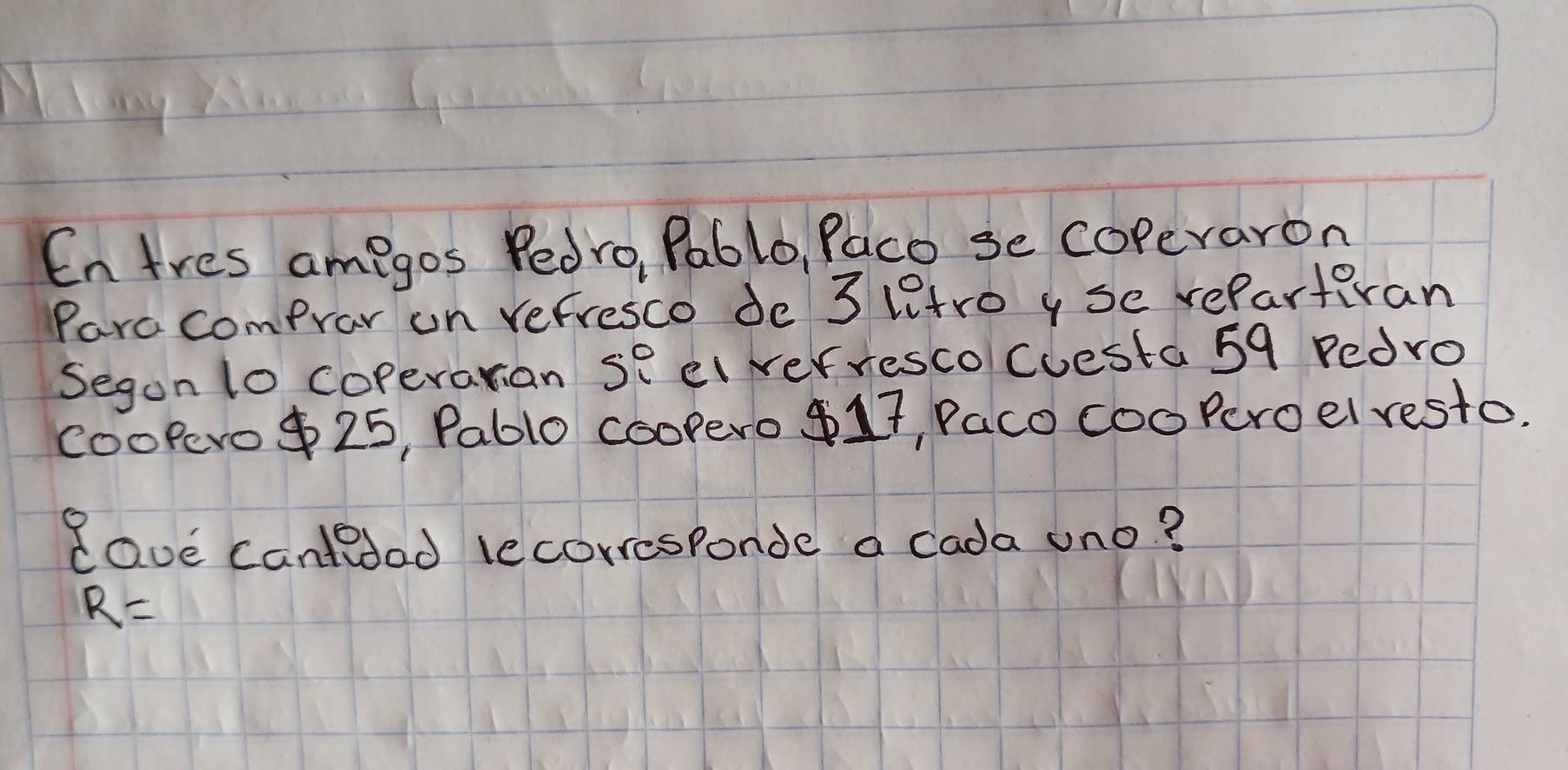 En tres amegos Pedro, Pablo, Paco se coperaron 
Parc comprar on refresco de 3 ltro y se rePartivan 
Segon lo coperarian se ei verresco Cuesta 59 Pedro 
CooPero $ 25, Pable coopero 17, Paco cooPeroel resto. 
Rave cantedad lecorresponde a cada uno?
R=