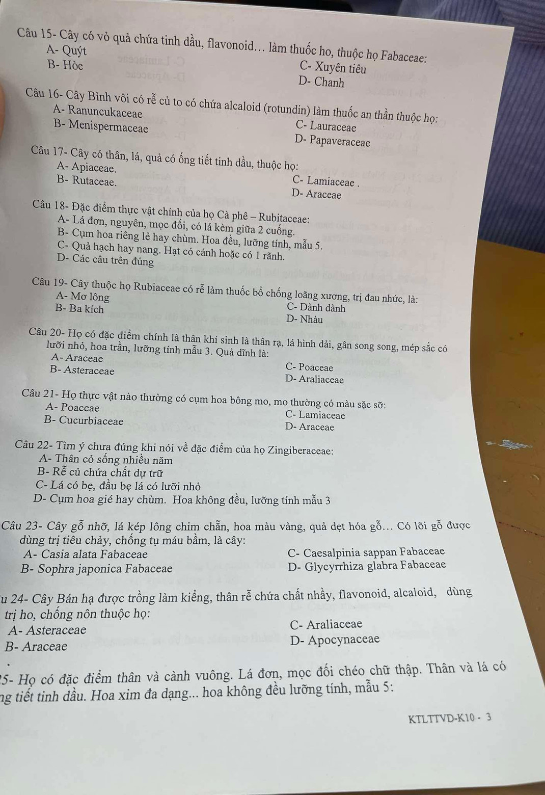 Câu 15- Cây có vỏ quả chứa tinh dầu, flavonoid... làm thuốc ho, thuộc họ Fabaceae:
A- Quýt C- Xuyên tiêu
B- Hòe D- Chanh
Câu 16- Cây Bình vôi có rễ củ to có chứa alcaloid (rotundin) làm thuốc an thần thuộc họ:
A- Ranuncukaceae C- Lauraceae
B- Menispermaceae D- Papaveraceae
Câu 17- Cây có thân, lá, quả có ống tiết tinh dầu, thuộc họ:
A- Apiaceae. C- Lamiaceae .
B- Rutaceae. D- Araceae
Câu 18- Đặc điểm thực vật chính của họ Cà phê - Rubitaceae:
A- Lá đơn, nguyên, mọc đối, có lá kèm giữa 2 cuống.
B- Cụm hoa riêng lẻ hay chùm. Hoa đều, lưỡng tính, mẫu 5.
C- Quả hạch hay nang. Hạt có cánh hoặc có 1 rãnh.
D- Các câu trên đúng
Câu 19- Cây thuộc họ Rubiaceae có rễ làm thuốc bổ chống loãng xương, trị đau nhức, là:
A- Mơ lông C- Dành dành
B- Ba kích D- Nhàu
Câu 20- Họ có đặc điểm chính là thân khí sinh là thân rạ, lá hình dải, gân song song, mép sắc có
lưỡi nhỏ, hoa trần, lưỡng tính mẫu 3. Quả dĩnh là:
A- Araceae C- Poaceae
B- Asteraceae D- Araliaceae
Câu 21- Họ thực vật nào thường có cụm hoa bông mo, mo thường có màu sặc sỡ:
A- Poaceae C- Lamiaceae
B- Cucurbiaceae D- Araceae
Câu 22- Tìm ý chưa đúng khi nói về đặc điểm của họ Zingiberaceae:
A- Thân cỏ sống nhiều năm
B- Rễ củ chứa chất dự trữ
C- Lá có be, đầu be lá có lưỡi nhỏ
D- Cụm hoa gié hay chùm. Hoa không đều, lưỡng tính mẫu 3
Câu 23- Cây gỗ nhỡ, lá kép lông chim chẵn, hoa màu vàng, quả dẹt hóa gỗ... Có lõi gỗ được
dùng trị tiêu chảy, chống tụ máu bầm, là cây:
A- Casia alata Fabaceae C- Caesalpinia sappan Fabaceae
B- Sophra japonica Fabaceae D- Glycyrrhiza glabra Fabaceae
Su 24- Cây Bán hạ được trồng làm kiểng, thân rễ chứa chất nhầy, flavonoid, alcaloid, dùng
trị ho, chống nôn thuộc họ:
A- Asteraceae C- Araliaceae
B- Araceae D- Apocynaceae
25- Họ có đặc điểm thân và cành vuông. Lá đơn, mọc đối chéo chữ thập. Thân và lá có
ng tiết tinh dầu. Hoa xim đa dạng... hoa không đều lưỡng tính, mẫu 5:
KTLTTVD-K10 - 3