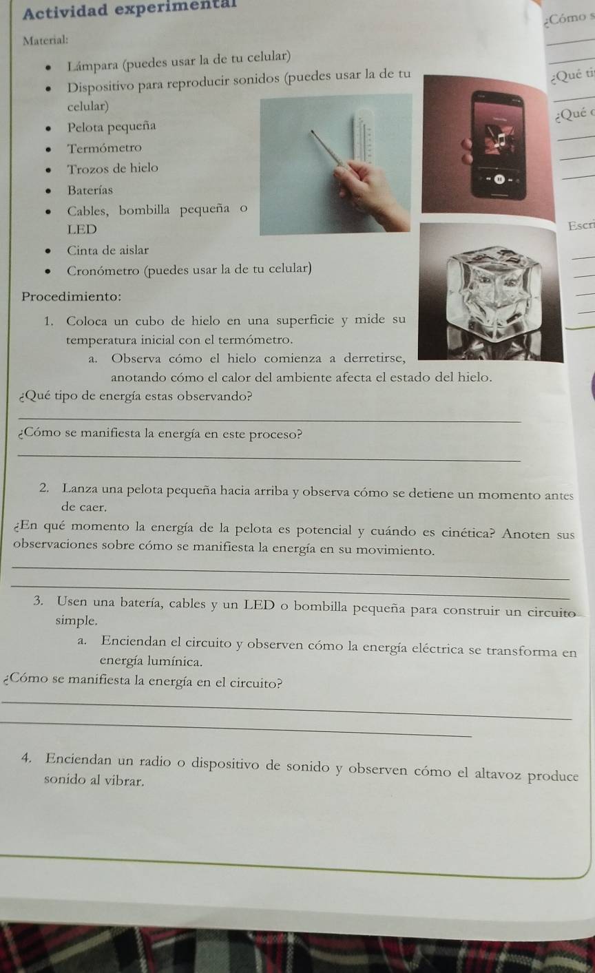 Actividad experimental 
¿Cómo s 
Material: 
_ 
Lámpara (puedes usar la de tu celular) 
_ 
Dispositivo para reproducir sonidos (puedes usar la de tu 
¿Quê ti 
celular) 
_ 
¿Qué c 
_ 
Pelota pequeña 
_ 
Termómetro 
_ 
Trozos de hielo 
Baterías 
Cables, bombilla pequeña o 
LEDEscri 
_ 
Cinta de aislar 
Cronómetro (puedes usar la de tu celular) 
_ 
Procedimiento: 
_ 
1. Coloca un cubo de hielo en una superficie y mide su 
_ 
temperatura inicial con el termómetro. 
a. Observa cómo el hielo comienza a derretirse, 
anotando cómo el calor del ambiente afecta el estado del hielo. 
¿Qué tipo de energía estas observando? 
_ 
¿Cómo se manifiesta la energía en este proceso? 
_ 
2. Lanza una pelota pequeña hacia arriba y observa cómo se detiene un momento antes 
de caer. 
¿En qué momento la energía de la pelota es potencial y cuándo es cinética? Anoten sus 
_ 
observaciones sobre cómo se manifiesta la energía en su movimiento. 
_ 
3. Usen una batería, cables y un LED o bombilla pequeña para construir un circuito 
simple. 
a. Enciendan el circuito y observen cómo la energía eléctrica se transforma en 
energía lumínica. 
¿Cómo se manifiesta la energía en el circuito? 
_ 
_ 
4. Enciendan un radio o dispositivo de sonido y observen cómo el altavoz produce 
sonido al vibrar.