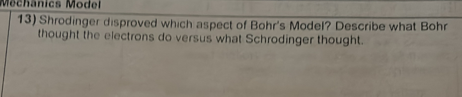 Méchânics Model 
13) Shrodinger disproved which aspect of Bohr's Model? Describe what Bohr 
thought the electrons do versus what Schrodinger thought.