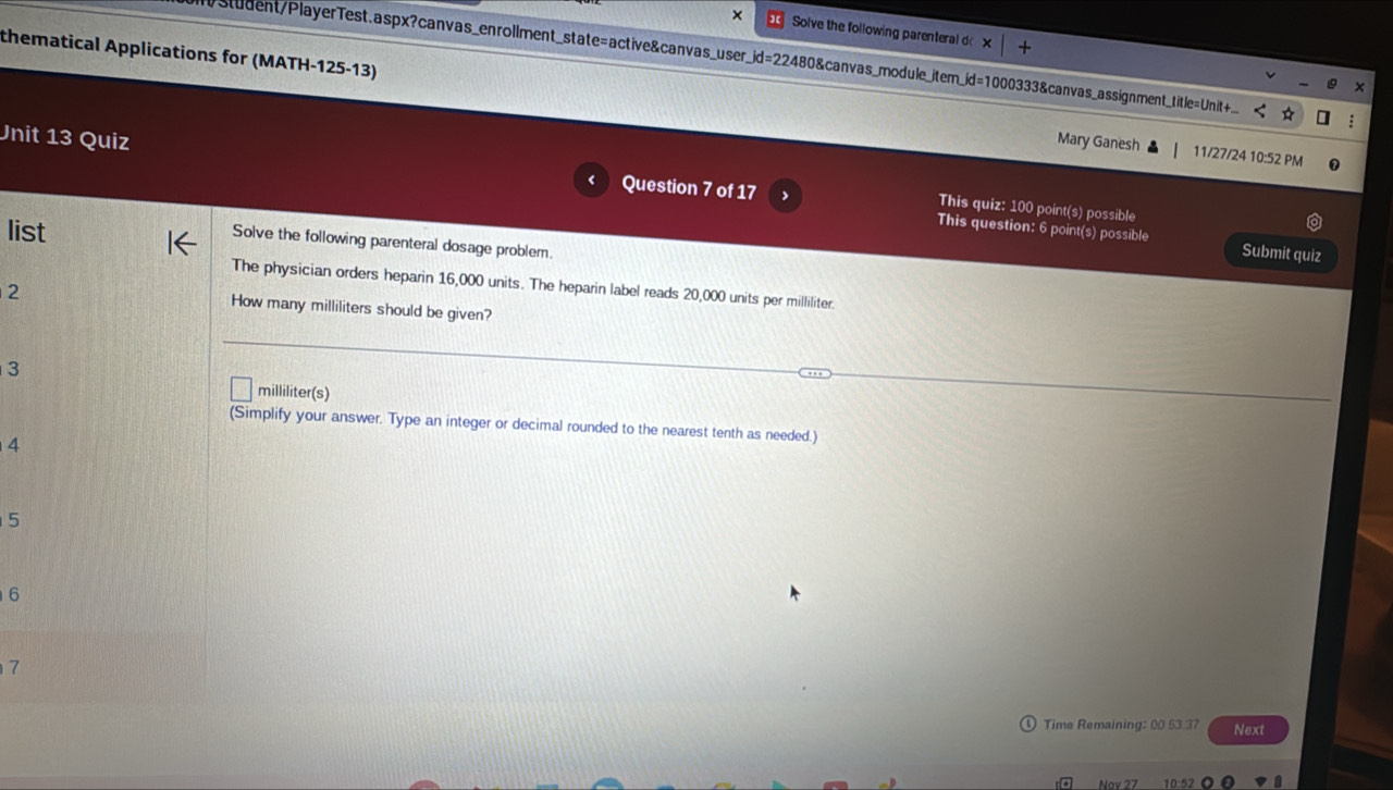 × Solve the following parenteral d × + 
student/PlayerTest.aspx?canvas_enrollment_state=active&canvas_user_id=22480&canvas_module_item_id=1000333&canvas_assignment_title=Unit 
× 
thematical Applications for (MATH-125-13) Mary Ganesh 11/27/24 10:52 PM 
Unit 13 Quiz Question 7 of 17 > This quiz: 100 point(s) possible 
list 
This question: 6 point(s) possible Submit quiz 
Solve the following parenteral dosage problem. 
The physician orders heparin 16,000 units. The heparin label reads 20,000 units per milliliter. 
2 
How many milliliters should be given? 
3
milliliter (s) 
(Simplify your answer. Type an integer or decimal rounded to the nearest tenth as needed.) 
4
5
6 
7 
Time Remaining: 00 53.37 Next