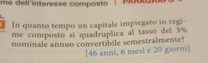 me dell'interesse composto | PARAGRA 
In quanto tempo un capitale impiegato in regi- 
me composto si quadruplica al tasso del 3%
nominale annuo convertibile semestralmente? 
[ 46 anni, 6 mesi e 20 giorni]