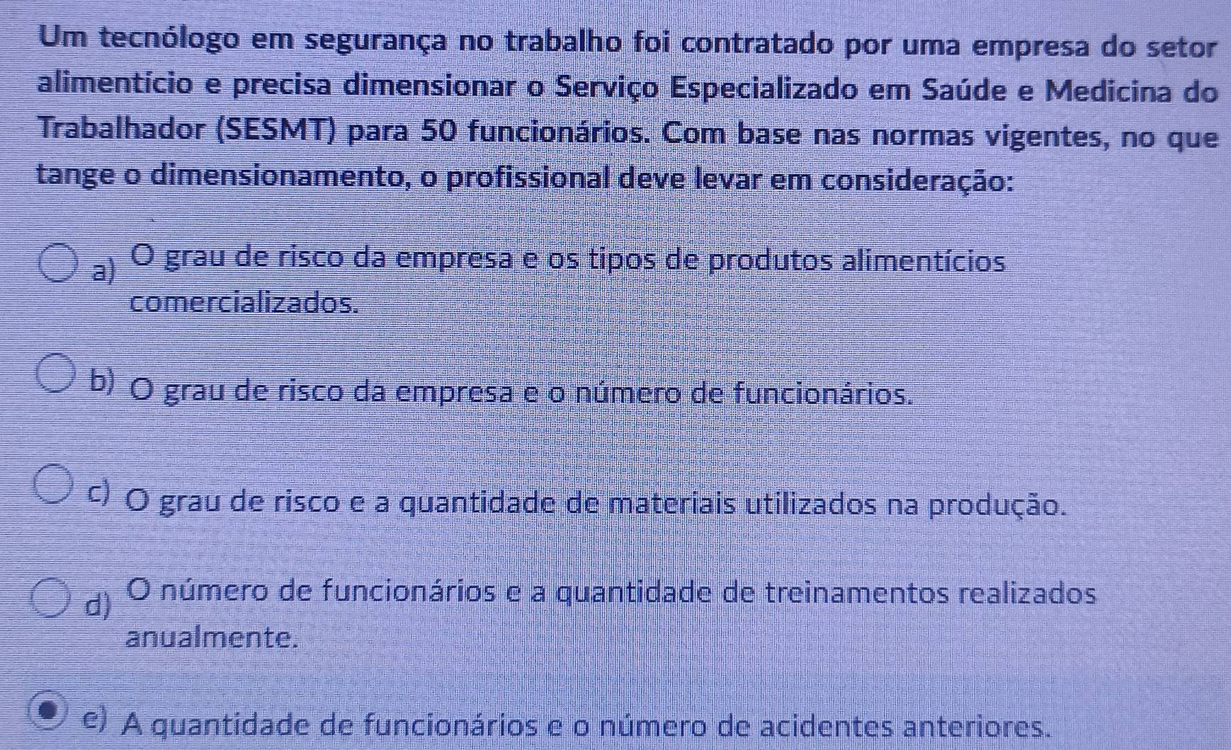 Um tecnólogo em segurança no trabalho foi contratado por uma empresa do setor
alimentício e precisa dimensionar o Serviço Especializado em Saúde e Medicina do
Trabalhador (SESMT) para 50 funcionários. Com base nas normas vigentes, no que
tange o dimensionamento, o profissional deve levar em consideração:
a) O grau de risco da empresa e os tipos de produtos alimentícios
comercializados.
b) O grau de risco da empresa e o número de funcionários.
c) O grau de risco e a quantidade de materiais utilizados na produção.
d) O número de funcionários e a quantidade de treinamentos realizados
anualmente.
e) A quantidade de funcionários e o número de acidentes anteriores.