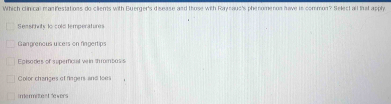 Which clinical manifestations do clients with Buerger's disease and those with Raynaud's phenomenon have in common? Select all that apply.
Sensitivity to cold temperatures
Gangrenous ulcers on fingertips
Episodes of superficial vein thrombosis
Color changes of fingers and toes
Intermittent fevers